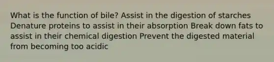 What is the function of bile? Assist in the digestion of starches Denature proteins to assist in their absorption Break down fats to assist in their chemical digestion Prevent the digested material from becoming too acidic