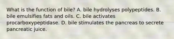 What is the function of bile? A. bile hydrolyses polypeptides. B. bile emulsifies fats and oils. C. bile activates procarboxypeptidase. D. bile stimulates the pancreas to secrete pancreatic juice.