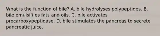 What is the function of bile? A. bile hydrolyses polypeptides. B. bile emulsifi es fats and oils. C. bile activates procarboxypeptidase. D. bile stimulates the pancreas to secrete pancreatic juice.