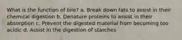 What is the function of bile? a. Break down fats to assist in their chemical digestion b. Denature proteins to assist in their absorption c. Prevent the digested material from becoming too acidic d. Assist in the digestion of starches