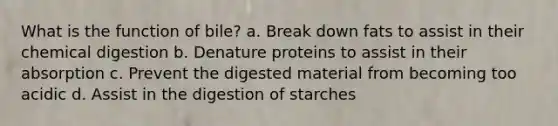 What is the function of bile? a. Break down fats to assist in their chemical digestion b. Denature proteins to assist in their absorption c. Prevent the digested material from becoming too acidic d. Assist in the digestion of starches