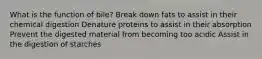 What is the function of bile? Break down fats to assist in their chemical digestion Denature proteins to assist in their absorption Prevent the digested material from becoming too acidic Assist in the digestion of starches