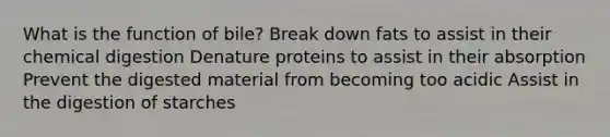 What is the function of bile? Break down fats to assist in their chemical digestion Denature proteins to assist in their absorption Prevent the digested material from becoming too acidic Assist in the digestion of starches