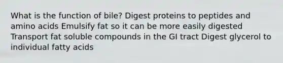 What is the function of bile? Digest proteins to peptides and amino acids Emulsify fat so it can be more easily digested Transport fat soluble compounds in the GI tract Digest glycerol to individual fatty acids