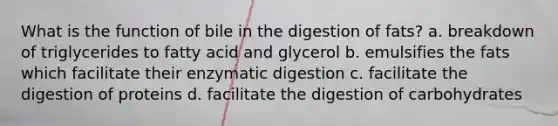 What is the function of bile in the digestion of fats? a. breakdown of triglycerides to fatty acid and glycerol b. emulsifies the fats which facilitate their enzymatic digestion c. facilitate the digestion of proteins d. facilitate the digestion of carbohydrates