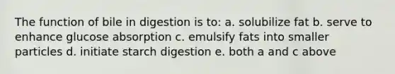 The function of bile in digestion is to: a. solubilize fat b. serve to enhance glucose absorption c. emulsify fats into smaller particles d. initiate starch digestion e. both a and c above