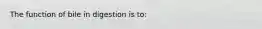 The function of bile in digestion is to: