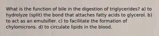 What is the function of bile in the digestion of triglycerides? a) to hydrolyze (split) the bond that attaches fatty acids to glycerol. b) to act as an emulsifier. c) to facilitate the formation of chylomicrons. d) to circulate lipids in the blood.