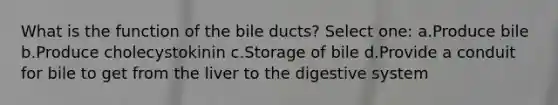 What is the function of the bile ducts? Select one: a.Produce bile b.Produce cholecystokinin c.Storage of bile d.Provide a conduit for bile to get from the liver to the digestive system