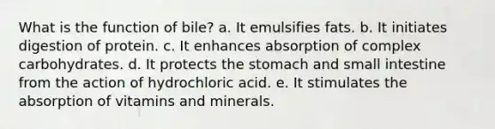 What is the function of bile? a. It emulsifies fats. b. It initiates digestion of protein. c. It enhances absorption of complex carbohydrates. d. It protects the stomach and small intestine from the action of hydrochloric acid. e. It stimulates the absorption of vitamins and minerals.