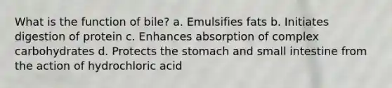 What is the function of bile? a. Emulsifies fats b. Initiates digestion of protein c. Enhances absorption of complex carbohydrates d. Protects the stomach and small intestine from the action of hydrochloric acid