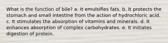 What is the function of bile? a. It emulsifies fats. b. It protects <a href='https://www.questionai.com/knowledge/kLccSGjkt8-the-stomach' class='anchor-knowledge'>the stomach</a> and small intestine from the action of hydrochloric acid. c. It stimulates the absorption of vitamins and minerals. d. It enhances absorption of complex carbohydrates. e. It initiates digestion of protein.