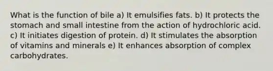 What is the function of bile a) ​It emulsifies fats. b) ​It protects the stomach and small intestine from the action of hydrochloric acid. c) ​It initiates digestion of protein. d) ​It stimulates the absorption of vitamins and minerals e) ​It enhances absorption of complex carbohydrates.