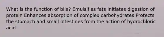 What is the function of bile? Emulsifies fats Initiates digestion of protein Enhances absorption of complex carbohydrates Protects the stomach and small intestines from the action of hydrochloric acid