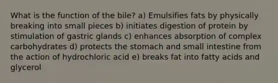 What is the function of the bile? a) Emulsifies fats by physically breaking into small pieces b) initiates digestion of protein by stimulation of gastric glands c) enhances absorption of complex carbohydrates d) protects the stomach and small intestine from the action of hydrochloric acid e) breaks fat into fatty acids and glycerol