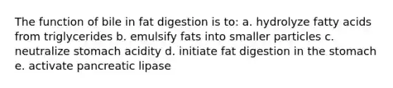 The function of bile in fat digestion is to: a. hydrolyze fatty acids from triglycerides b. emulsify fats into smaller particles c. neutralize stomach acidity d. initiate fat digestion in the stomach e. activate pancreatic lipase