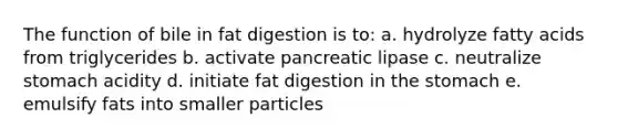 The function of bile in fat digestion is to: a. hydrolyze fatty acids from triglycerides b. activate pancreatic lipase c. neutralize stomach acidity d. initiate fat digestion in the stomach e. emulsify fats into smaller particles