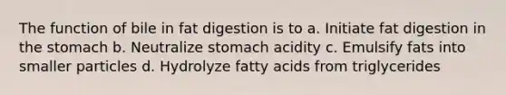 The function of bile in fat digestion is to a. Initiate fat digestion in the stomach b. Neutralize stomach acidity c. Emulsify fats into smaller particles d. Hydrolyze fatty acids from triglycerides