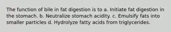 The function of bile in fat digestion is to a. Initiate fat digestion in the stomach. b. Neutralize stomach acidity. c. Emulsify fats into smaller particles d. Hydrolyze fatty acids from triglycerides.