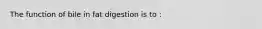 The function of bile in fat digestion is to :