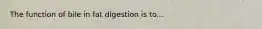 The function of bile in fat digestion is to...