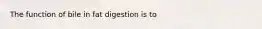 The function of bile in fat digestion is to