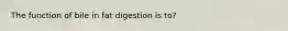 The function of bile in fat digestion is to?