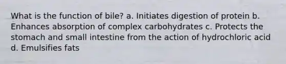 What is the function of bile? a. Initiates digestion of protein b. Enhances absorption of complex carbohydrates c. Protects the stomach and small intestine from the action of hydrochloric acid d. Emulsifies fats