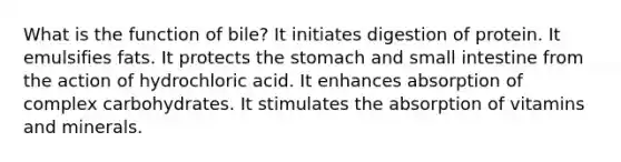 What is the function of bile? ​It initiates digestion of protein. ​It emulsifies fats. ​It protects the stomach and small intestine from the action of hydrochloric acid. ​It enhances absorption of complex carbohydrates. ​It stimulates the absorption of vitamins and minerals.