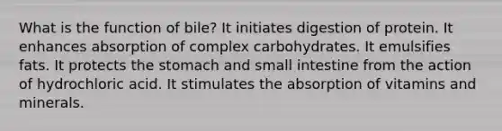 ​What is the function of bile? ​It initiates digestion of protein. ​It enhances absorption of complex carbohydrates. It emulsifies fats. ​It protects the stomach and small intestine from the action of hydrochloric acid. ​It stimulates the absorption of vitamins and minerals.