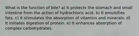 What is the function of bile? ​a) It protects the stomach and small intestine from the action of hydrochloric acid. b) ​It emulsifies fats. c) It stimulates the absorption of vitamins and minerals. d) It initiates digestion of protein. e) It enhances absorption of complex carbohydrates.