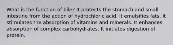 What is the function of bile? ​It protects <a href='https://www.questionai.com/knowledge/kLccSGjkt8-the-stomach' class='anchor-knowledge'>the stomach</a> and small intestine from the action of hydrochloric acid. ​It emulsifies fats. ​It stimulates the absorption of vitamins and minerals. ​It enhances absorption of complex carbohydrates. ​It initiates digestion of protein.