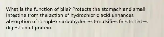 What is the function of bile? Protects the stomach and small intestine from the action of hydrochloric acid Enhances absorption of complex carbohydrates Emulsifies fats Initiates digestion of protein