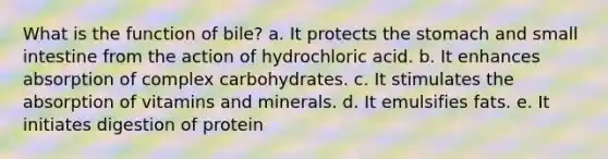 What is the function of bile? a. It protects the stomach and small intestine from the action of hydrochloric acid. b. It enhances absorption of complex carbohydrates. c. It stimulates the absorption of vitamins and minerals. d. It emulsifies fats. e. It initiates digestion of protein