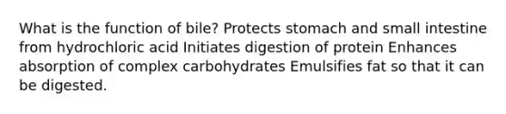 What is the function of bile? Protects stomach and small intestine from hydrochloric acid Initiates digestion of protein Enhances absorption of complex carbohydrates Emulsifies fat so that it can be digested.