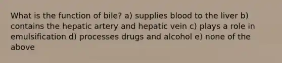 What is the function of bile? a) supplies blood to the liver b) contains the hepatic artery and hepatic vein c) plays a role in emulsification d) processes drugs and alcohol e) none of the above