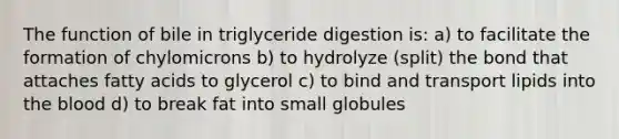 The function of bile in triglyceride digestion is: a) to facilitate the formation of chylomicrons b) to hydrolyze (split) the bond that attaches fatty acids to glycerol c) to bind and transport lipids into the blood d) to break fat into small globules