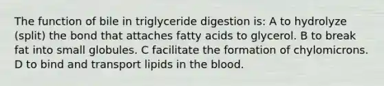 The function of bile in triglyceride digestion is: A to hydrolyze (split) the bond that attaches fatty acids to glycerol. B to break fat into small globules. C facilitate the formation of chylomicrons. D to bind and transport lipids in the blood.