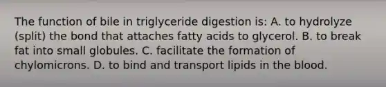 The function of bile in triglyceride digestion is: A. to hydrolyze (split) the bond that attaches fatty acids to glycerol. B. to break fat into small globules. C. facilitate the formation of chylomicrons. D. to bind and transport lipids in the blood.