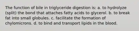 The function of bile in triglyceride digestion is: a. to hydrolyze (split) the bond that attaches fatty acids to glycerol. b. to break fat into small globules. c. facilitate the formation of chylomicrons. d. to bind and transport lipids in the blood.