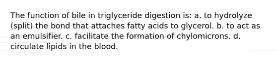 The function of bile in triglyceride digestion is: a. to hydrolyze (split) the bond that attaches fatty acids to glycerol. b. to act as an emulsifier. c. facilitate the formation of chylomicrons. d. circulate lipids in the blood.