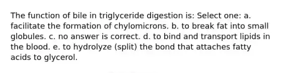 The function of bile in triglyceride digestion is: Select one: a. facilitate the formation of chylomicrons. b. to break fat into small globules. c. no answer is correct. d. to bind and transport lipids in the blood. e. to hydrolyze (split) the bond that attaches fatty acids to glycerol.