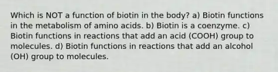 Which is NOT a function of biotin in the body? a) Biotin functions in the metabolism of amino acids. b) Biotin is a coenzyme. c) Biotin functions in reactions that add an acid (COOH) group to molecules. d) Biotin functions in reactions that add an alcohol (OH) group to molecules.