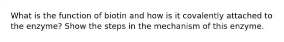 What is the function of biotin and how is it covalently attached to the enzyme? Show the steps in the mechanism of this enzyme.