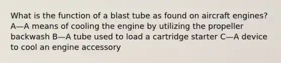 What is the function of a blast tube as found on aircraft engines? A—A means of cooling the engine by utilizing the propeller backwash B—A tube used to load a cartridge starter C—A device to cool an engine accessory