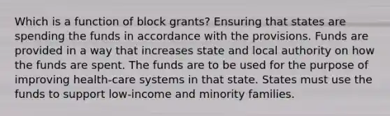 Which is a function of block grants? Ensuring that states are spending the funds in accordance with the provisions. Funds are provided in a way that increases state and local authority on how the funds are spent. The funds are to be used for the purpose of improving health-care systems in that state. States must use the funds to support low-income and minority families.