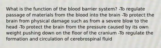 What is the function of the blood barrier system? -To regulate passage of materials from the blood into the brain -To protect the brain from physical damage such as from a severe blow to the head -To protect the brain from the pressure caused by its own weight pushing down on the floor of the cranium -To regulate the formation and circulation of cerebrospinal fluid