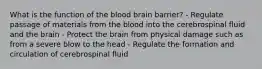 What is the function of the blood brain barrier? - Regulate passage of materials from the blood into the cerebrospinal fluid and the brain - Protect the brain from physical damage such as from a severe blow to the head - Regulate the formation and circulation of cerebrospinal fluid