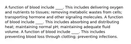 A function of blood include ____. This includes delivering oxygen and nutrients to tissues; removing metabolic wastes from cells; transporting hormone and other signaling molecules. A function of blood include ____. This includes absorbing and distributing heat; maintaining normal pH; maintaining adequate fluid volume. A function of blood include ____. This includes preventing blood loss through clotting; preventing infections.