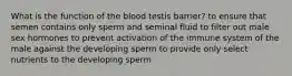 What is the function of the blood testis barrier? to ensure that semen contains only sperm and seminal fluid to filter out male sex hormones to prevent activation of the immune system of the male against the developing sperm to provide only select nutrients to the developing sperm